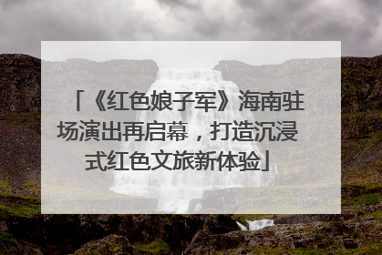 《红色娘子军》海南驻场演出再启幕，打造沉浸式红色文旅新体验