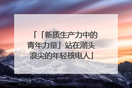 「新质生产力中的青年力量」站在潮头浪尖的年轻核电人