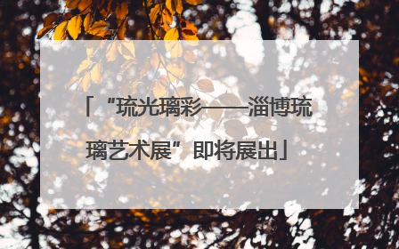 “琉光璃彩——淄博琉璃艺术展”即将展出