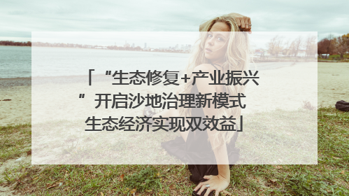 “生态修复+产业振兴”开启沙地治理新模式 生态经济实现双效益