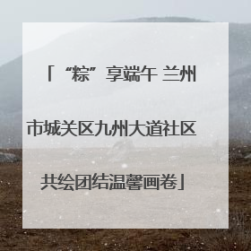 “粽”享端午 兰州市城关区九州大道社区共绘团结温馨画卷