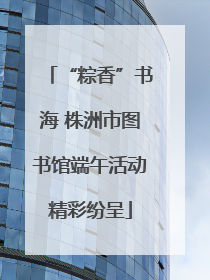 “粽香”书海 株洲市图书馆端午活动精彩纷呈
