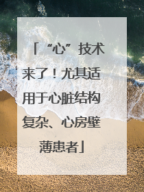 “心”技术来了！尤其适用于心脏结构复杂、心房壁薄患者