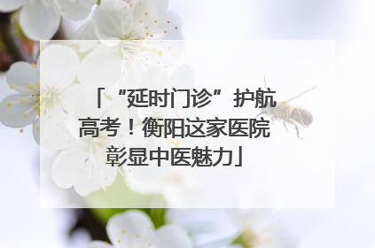 “延时门诊”护航高考！衡阳这家医院彰显中医魅力