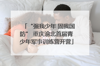 “强我少年 固我国防” 重庆渝北首届青少年军事训练营开营