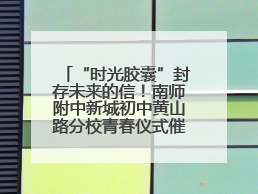 “时光胶囊”封存未来的信！南师附中新城初中黄山路分校青春仪式催泪又励志