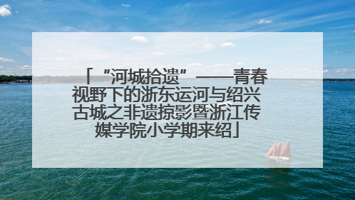 “河城拾遗”——青春视野下的浙东运河与绍兴古城之非遗掠影暨浙江传媒学院小学期来绍
