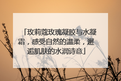 玫莉蔻玫瑰凝胶与水凝霜，感受自然的温柔，邂逅肌肤的水润诗意