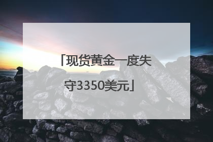 现货黄金一度失守3350美元