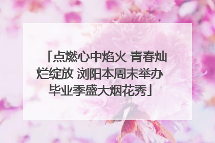 点燃心中焰火 青春灿烂绽放 浏阳本周末举办毕业季盛大烟花秀