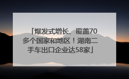 爆发式增长、覆盖70多个国家和地区！湖南二手车出口企业达58家