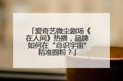 爱奇艺微尘剧场《在人间》热播，品牌如何在“意识宇宙”精准圈粉？