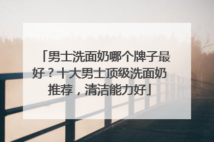 男士洗面奶哪个牌子最好？十大男士顶级洗面奶推荐，清洁能力好