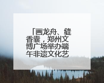画龙舟、缝香囊，郑州文博广场举办端午非遗文化艺术主题活动