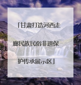 甘肃打造河西走廊民族民俗非遗保护传承展示区