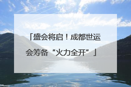 盛会将启！成都世运会筹备“火力全开”