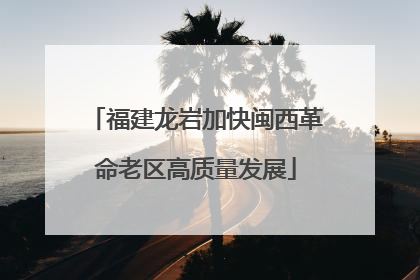 福建龙岩加快闽西革命老区高质量发展