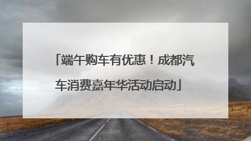 端午购车有优惠！成都汽车消费嘉年华活动启动