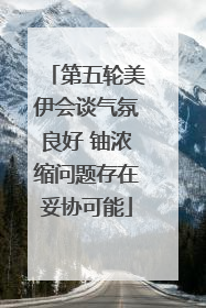 第五轮美伊会谈气氛良好 铀浓缩问题存在妥协可能