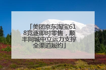 美团京东淘宝618竞逐即时零售，顺丰同城中立运力支撑全渠道履约