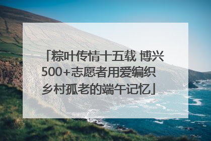 粽叶传情十五载 博兴500+志愿者用爱编织乡村孤老的端午记忆