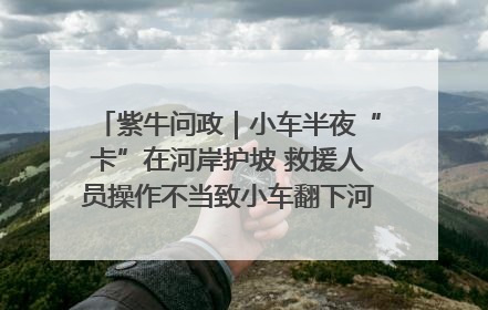 紫牛问政｜小车半夜“卡”在河岸护坡 救援人员操作不当致小车翻下河，然后直接走人了