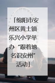 绵阳市安州区黄土镇乐兴小学举办“跟着地名识安州”活动