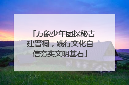 万象少年团探秘古建晋祠，践行文化自信夯实文明基石