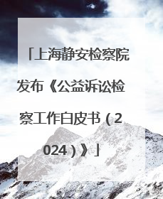 上海静安检察院发布《公益诉讼检察工作白皮书（2024）》