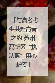 与高考考生共赴青春之约 苏州高新区“执法蓝”用心护考