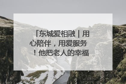 东城爱相融｜用心陪伴，用爱服务！他把老人的幸福感当“大事儿”