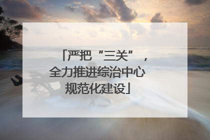 严把“三关”，全力推进综治中心规范化建设