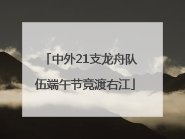中外21支龙舟队伍端午节竞渡右江