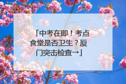 中考在即！考点食堂是否卫生？厦门突击检查→