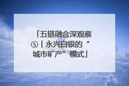 五链融合深观察⑤丨永兴白银的“城市矿产”模式