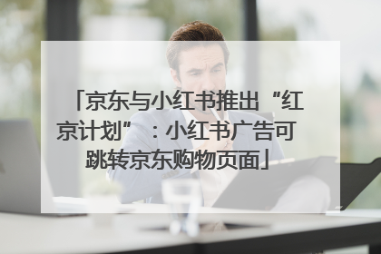 京东与小红书推出“红京计划”：小红书广告可跳转京东购物页面