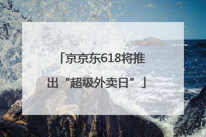 京京东618将推出“超级外卖日”