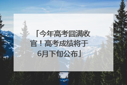 今年高考圆满收官！高考成绩将于6月下旬公布