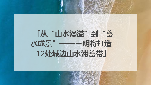从“山水漫溢”到“蓄水成景”——三明将打造12处城边山水滞蓄带