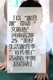 以“露营潮”带动“文旅热” 河南省2025“美好生活露营季”宣传推广活动在平舆县启动