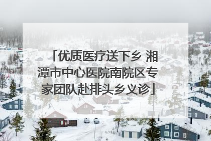 优质医疗送下乡 湘潭市中心医院南院区专家团队赴排头乡义诊