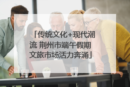 传统文化+现代潮流 荆州市端午假期文旅市场活力奔涌