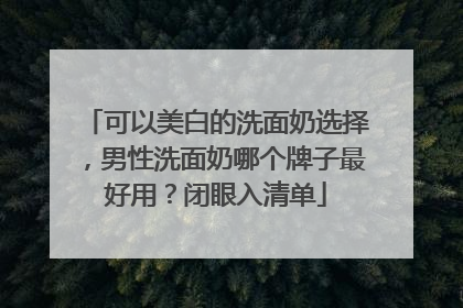 可以美白的洗面奶选择，男性洗面奶哪个牌子最好用？闭眼入清单