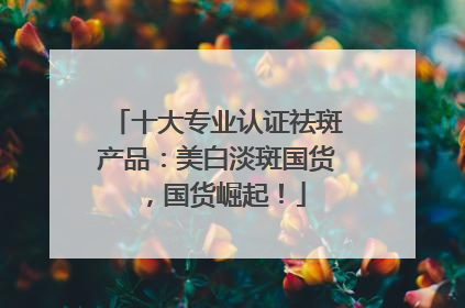 十大专业认证祛斑产品：美白淡斑国货，国货崛起！