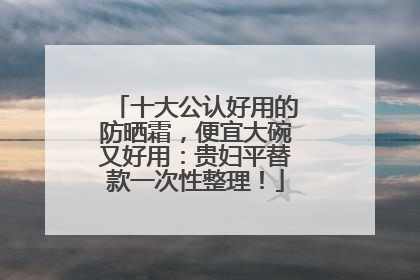 十大公认好用的防晒霜，便宜大碗又好用：贵妇平替款一次性整理！