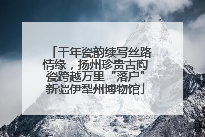 千年瓷韵续写丝路情缘，扬州珍贵古陶瓷跨越万里“落户”新疆伊犁州博物馆