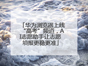 华为浏览器上线“高考”频道，AI志愿助手让志愿填报更稳更准