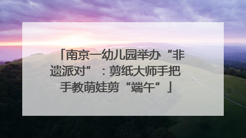 南京一幼儿园举办“非遗派对”：剪纸大师手把手教萌娃剪“端午”