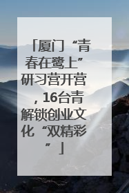 厦门“青春在鹭上”研习营开营，16台青解锁创业文化“双精彩”