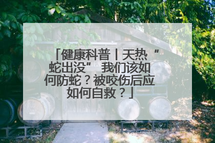 健康科普丨天热“蛇出没” 我们该如何防蛇？被咬伤后应如何自救？